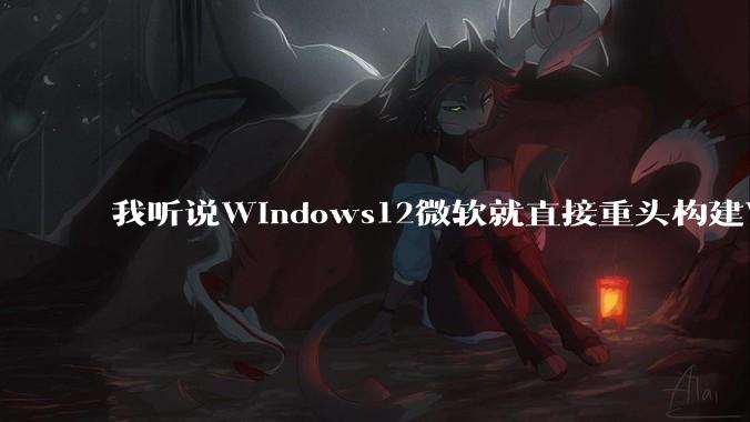 我听说Windows12微软就直接重头构建Windows了，就直接重构Win内核了，到底是不是真的?